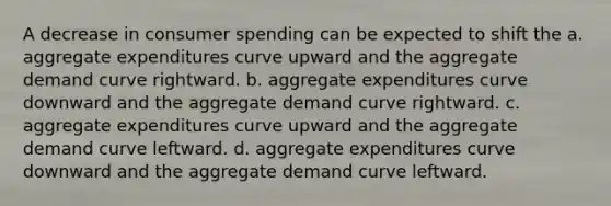 A decrease in consumer spending can be expected to shift the a. aggregate expenditures curve upward and the aggregate demand curve rightward. b. aggregate expenditures curve downward and the aggregate demand curve rightward. c. aggregate expenditures curve upward and the aggregate demand curve leftward. d. aggregate expenditures curve downward and the aggregate demand curve leftward.