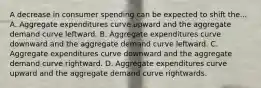 A decrease in consumer spending can be expected to shift the... A. Aggregate expenditures curve upward and the aggregate demand curve leftward. B. Aggregate expenditures curve downward and the aggregate demand curve leftward. C. Aggregate expenditures curve downward and the aggregate demand curve rightward. D. Aggregate expenditures curve upward and the aggregate demand curve rightwards.