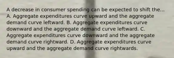 A decrease in consumer spending can be expected to shift the... A. Aggregate expenditures curve upward and the aggregate demand curve leftward. B. Aggregate expenditures curve downward and the aggregate demand curve leftward. C. Aggregate expenditures curve downward and the aggregate demand curve rightward. D. Aggregate expenditures curve upward and the aggregate demand curve rightwards.