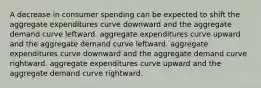 A decrease in consumer spending can be expected to shift the aggregate expenditures curve downward and the aggregate demand curve leftward. aggregate expenditures curve upward and the aggregate demand curve leftward. aggregate expenditures curve downward and the aggregate demand curve rightward. aggregate expenditures curve upward and the aggregate demand curve rightward.