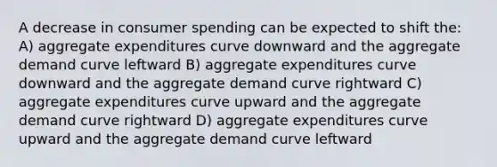 A decrease in consumer spending can be expected to shift the: A) aggregate expenditures curve downward and the aggregate demand curve leftward B) aggregate expenditures curve downward and the aggregate demand curve rightward C) aggregate expenditures curve upward and the aggregate demand curve rightward D) aggregate expenditures curve upward and the aggregate demand curve leftward