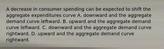 A decrease in consumer spending can be expected to shift the aggregate expenditures curve A. downward and the aggregate demand curve leftward. B. upward and the aggregate demand curve leftward. C. downward and the aggregate demand curve rightward. D. upward and the aggregate demand curve rightward.