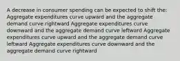 A decrease in consumer spending can be expected to shift the: Aggregate expenditures curve upward and the aggregate demand curve rightward Aggregate expenditures curve downward and the aggregate demand curve leftward Aggregate expenditures curve upward and the aggregate demand curve leftward Aggregate expenditures curve downward and the aggregate demand curve rightward