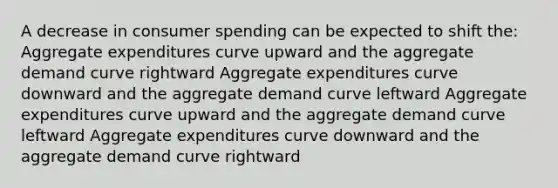 A decrease in consumer spending can be expected to shift the: Aggregate expenditures curve upward and the aggregate demand curve rightward Aggregate expenditures curve downward and the aggregate demand curve leftward Aggregate expenditures curve upward and the aggregate demand curve leftward Aggregate expenditures curve downward and the aggregate demand curve rightward