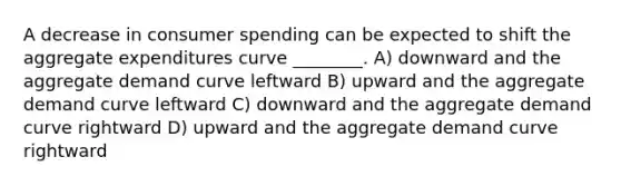 A decrease in consumer spending can be expected to shift the aggregate expenditures curve ________. A) downward and the aggregate demand curve leftward B) upward and the aggregate demand curve leftward C) downward and the aggregate demand curve rightward D) upward and the aggregate demand curve rightward