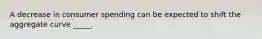 A decrease in consumer spending can be expected to shift the aggregate curve _____.