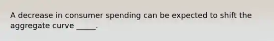 A decrease in consumer spending can be expected to shift the aggregate curve _____.