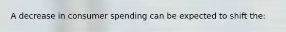 A decrease in consumer spending can be expected to shift the: