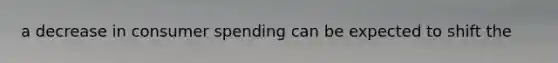 a decrease in consumer spending can be expected to shift the