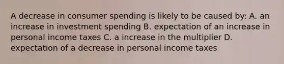 A decrease in consumer spending is likely to be caused by: A. an increase in investment spending B. expectation of an increase in personal income taxes C. a increase in the multiplier D. expectation of a decrease in personal income taxes