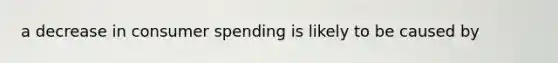 a decrease in consumer spending is likely to be caused by