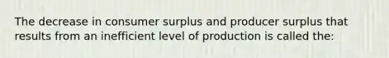 The decrease in consumer surplus and producer surplus that results from an inefficient level of production is called the: