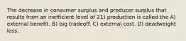 The decrease in consumer surplus and producer surplus that results from an inefficient level of 21) production is called the A) external benefit. B) big tradeoff. C) external cost. D) deadweight loss.