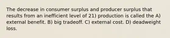 The decrease in consumer surplus and producer surplus that results from an inefficient level of 21) production is called the A) external benefit. B) big tradeoff. C) external cost. D) deadweight loss.