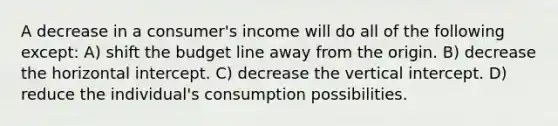 A decrease in a consumer's income will do all of the following except: A) shift the budget line away from the origin. B) decrease the horizontal intercept. C) decrease the vertical intercept. D) reduce the individual's consumption possibilities.