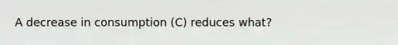 A decrease in consumption (C) reduces what?