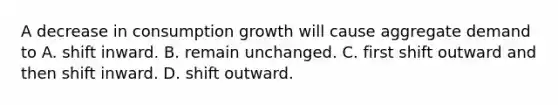 A decrease in consumption growth will cause aggregate demand to A. shift inward. B. remain unchanged. C. first shift outward and then shift inward. D. shift outward.