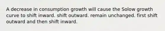 A decrease in consumption growth will cause the Solow growth curve to shift inward. shift outward. remain unchanged. first shift outward and then shift inward.