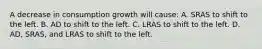 A decrease in consumption growth will cause: A. SRAS to shift to the left. B. AD to shift to the left. C. LRAS to shift to the left. D. AD, SRAS, and LRAS to shift to the left.