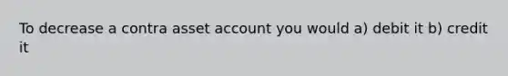 To decrease a contra asset account you would a) debit it b) credit it