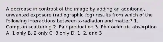 A decrease in contrast of the image by adding an additional, unwanted exposure (radiographic fog) results from which of the following interactions between x-radiation and matter? 1. Compton scattering 2. Pair production 3. Photoelectric absorption A. 1 only B. 2 only C. 3 only D. 1, 2, and 3