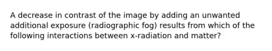 A decrease in contrast of the image by adding an unwanted additional exposure (radiographic fog) results from which of the following interactions between x-radiation and matter?