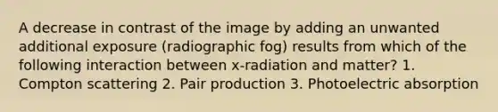 A decrease in contrast of the image by adding an unwanted additional exposure (radiographic fog) results from which of the following interaction between x-radiation and matter? 1. Compton scattering 2. Pair production 3. Photoelectric absorption