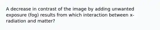 A decrease in contrast of the image by adding unwanted exposure (fog) results from which interaction between x-radiation and matter?