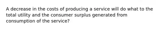 A decrease in the costs of producing a service will do what to the total utility and the consumer surplus generated from consumption of the service?