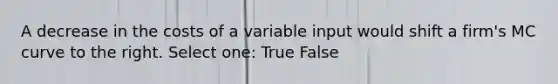 A decrease in the costs of a variable input would shift a firm's MC curve to the right. Select one: True False