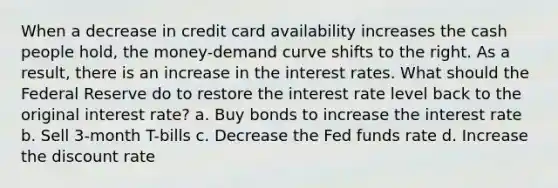 When a decrease in credit card availability increases the cash people hold, the money-demand curve shifts to the right. As a result, there is an increase in the interest rates. What should the Federal Reserve do to restore the interest rate level back to the original interest rate? a. Buy bonds to increase the interest rate b. Sell 3-month T-bills c. Decrease the Fed funds rate d. Increase the discount rate