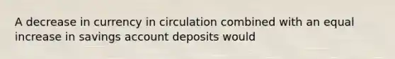 A decrease in currency in circulation combined with an equal increase in savings account deposits would