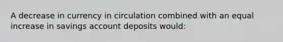 A decrease in currency in circulation combined with an equal increase in savings account deposits would: