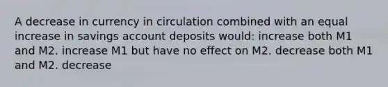 A decrease in currency in circulation combined with an equal increase in savings account deposits would: increase both M1 and M2. increase M1 but have no effect on M2. decrease both M1 and M2. decrease