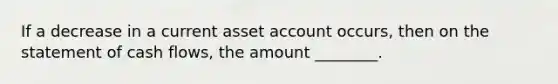 If a decrease in a current asset account occurs, then on the statement of cash flows, the amount ________.