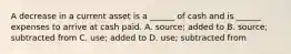 A decrease in a current asset is a ______ of cash and is ______ expenses to arrive at cash paid. A. source; added to B. source; subtracted from C. use; added to D. use; subtracted from