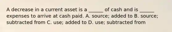 A decrease in a current asset is a ______ of cash and is ______ expenses to arrive at cash paid. A. source; added to B. source; subtracted from C. use; added to D. use; subtracted from