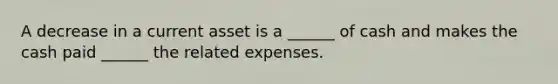 A decrease in a current asset is a ______ of cash and makes the cash paid ______ the related expenses.