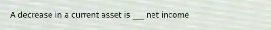 A decrease in a current asset is ___ net income