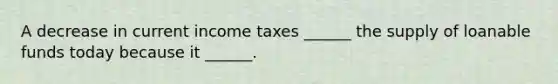 A decrease in current income taxes​ ______ the supply of loanable funds today because it​ ______.