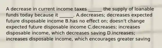 A decrease in current income taxes​ ______ the supply of loanable funds today because it​ ______. A.decreases​; decreases expected future disposable income B.has no effect​ on; doesn't change expected future disposable income C.decreases​; increases disposable​ income, which decreases saving D.increases​; increases disposable​ income, which encourages greater saving