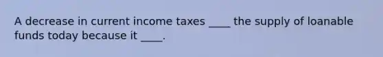 A decrease in current income taxes ____ the supply of loanable funds today because it ____.