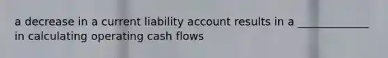 a decrease in a current liability account results in a _____________ in calculating operating cash flows