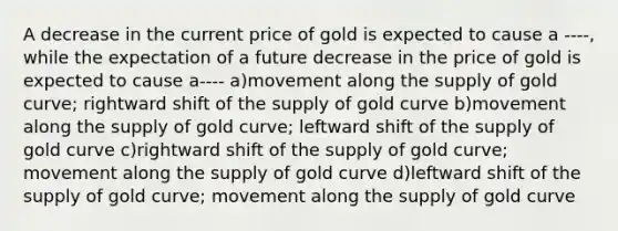 A decrease in the current price of gold is expected to cause a ----, while the expectation of a future decrease in the price of gold is expected to cause a---- a)movement along the supply of gold curve; rightward shift of the supply of gold curve b)movement along the supply of gold curve; leftward shift of the supply of gold curve c)rightward shift of the supply of gold curve; movement along the supply of gold curve d)leftward shift of the supply of gold curve; movement along the supply of gold curve