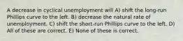 A decrease in cyclical unemployment will A) shift the long-run Phillips curve to the left. B) decrease the natural rate of unemployment. C) shift the short-run Phillips curve to the left. D) All of these are correct. E) None of these is correct.