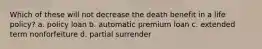 Which of these will not decrease the death benefit in a life policy? a. policy loan b. automatic premium loan c. extended term nonforfeiture d. partial surrender