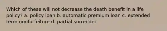 Which of these will not decrease the death benefit in a life policy? a. policy loan b. automatic premium loan c. extended term nonforfeiture d. partial surrender