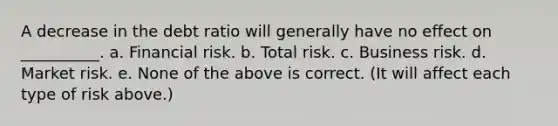 A decrease in the debt ratio will generally have no effect on __________. a. Financial risk. b. Total risk. c. Business risk. d. Market risk. e. None of the above is correct. (It will affect each type of risk above.)