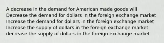 A decrease in the demand for American made goods will Decrease the demand for dollars in the foreign exchange market Increase the demand for dollars in the foreign exchange market Increase the supply of dollars in the foreign exchange market decrease the supply of dollars in the foreign exchange market