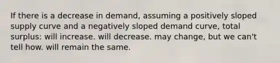 If there is a decrease in demand, assuming a positively sloped supply curve and a negatively sloped demand curve, total surplus: will increase. will decrease. may change, but we can't tell how. will remain the same.